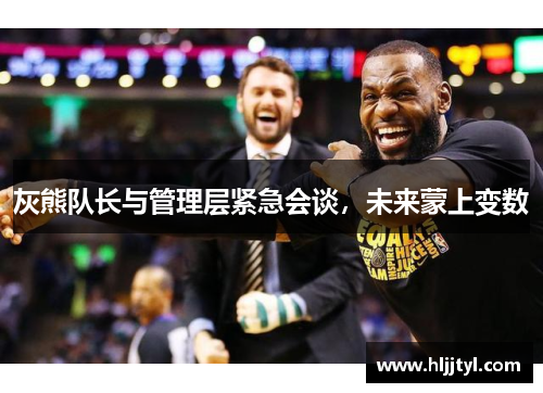 灰熊队长与管理层紧急会谈，未来蒙上变数