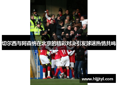 切尔西与阿森纳在北京的精彩对决引发球迷热情共鸣